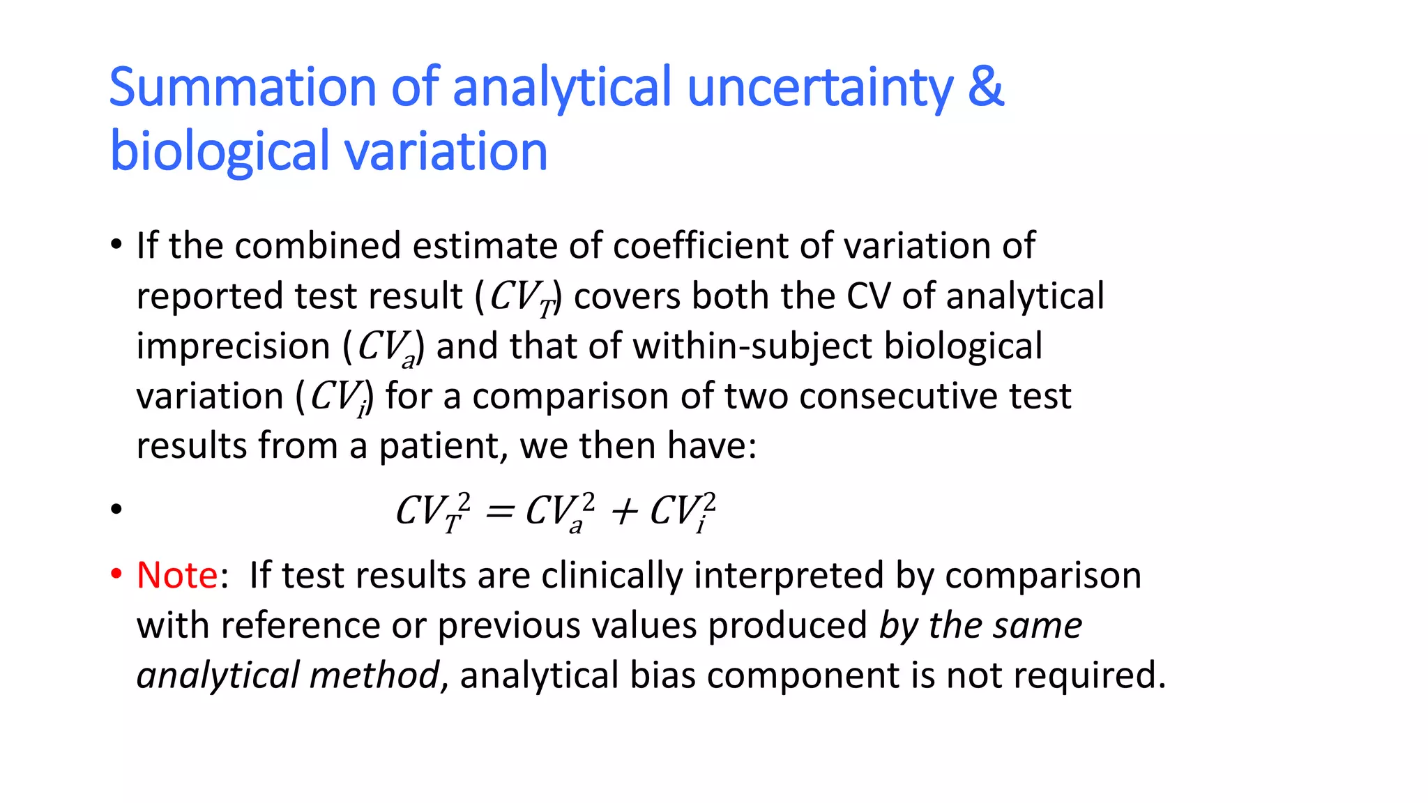Summation of analytical uncertainty &
biological variation
• If the combined estimate of coefficient of variation of
reported test result (CVT) covers both the CV of analytical
imprecision (CVa) and that of within-subject biological
variation (CVi) for a comparison of two consecutive test
results from a patient, we then have:
• CVT
2 = CVa
2 + CVi
2
• Note: If test results are clinically interpreted by comparison
with reference or previous values produced by the same
analytical method, analytical bias component is not required.
 
