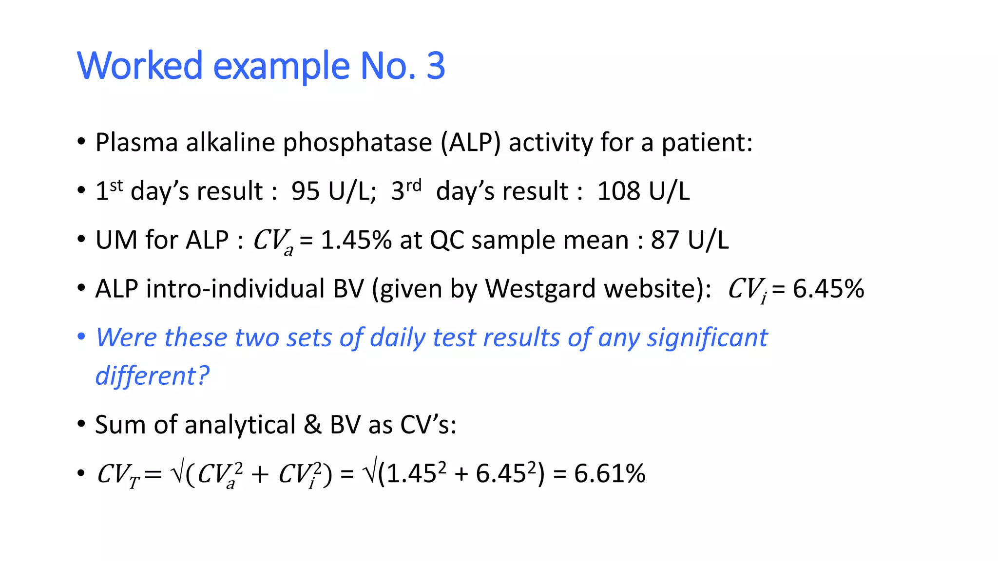 Worked example No. 3
• Plasma alkaline phosphatase (ALP) activity for a patient:
• 1st day’s result : 95 U/L; 3rd day’s result : 108 U/L
• UM for ALP : CVa = 1.45% at QC sample mean : 87 U/L
• ALP intro-individual BV (given by Westgard website): CVi = 6.45%
• Were these two sets of daily test results of any significant
different?
• Sum of analytical & BV as CV’s:
• CVT = (CVa
2 + CVi
2) = (1.452 + 6.452) = 6.61%
 