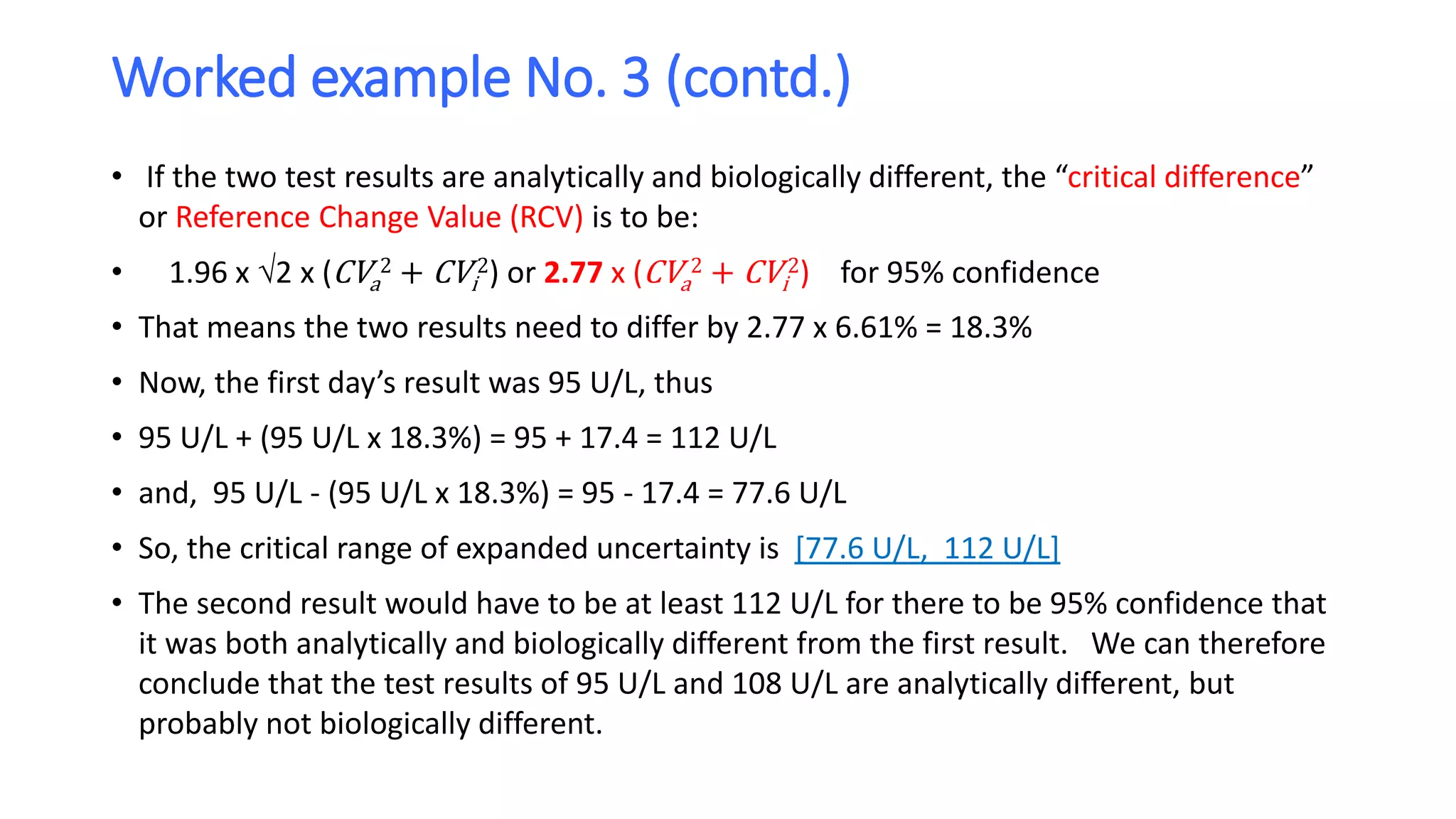 Worked example No. 3 (contd.)
• If the two test results are analytically and biologically different, the “critical difference”
or Reference Change Value (RCV) is to be:
• 1.96 x 2 x (CVa
2 + CVi
2) or 2.77 x (CVa
2 + CVi
2) for 95% confidence
• That means the two results need to differ by 2.77 x 6.61% = 18.3%
• Now, the first day’s result was 95 U/L, thus
• 95 U/L + (95 U/L x 18.3%) = 95 + 17.4 = 112 U/L
• and, 95 U/L - (95 U/L x 18.3%) = 95 - 17.4 = 77.6 U/L
• So, the critical range of expanded uncertainty is [77.6 U/L, 112 U/L]
• The second result would have to be at least 112 U/L for there to be 95% confidence that
it was both analytically and biologically different from the first result. We can therefore
conclude that the test results of 95 U/L and 108 U/L are analytically different, but
probably not biologically different.
 