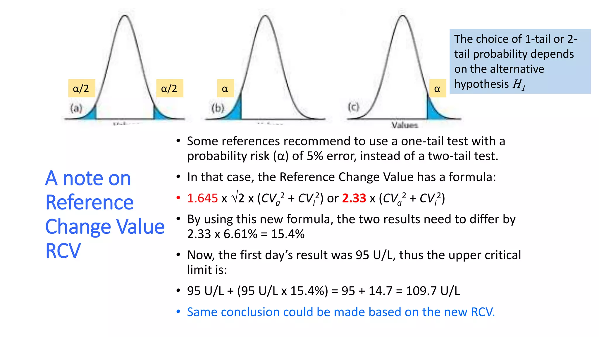 A note on
Reference
Change Value
RCV
• Some references recommend to use a one-tail test with a
probability risk (α) of 5% error, instead of a two-tail test.
• In that case, the Reference Change Value has a formula:
• 1.645 x 2 x (CVa
2 + CVi
2) or 2.33 x (CVa
2 + CVi
2)
• By using this new formula, the two results need to differ by
2.33 x 6.61% = 15.4%
• Now, the first day’s result was 95 U/L, thus the upper critical
limit is:
• 95 U/L + (95 U/L x 15.4%) = 95 + 14.7 = 109.7 U/L
• Same conclusion could be made based on the new RCV.
ααα/2α/2
The choice of 1-tail or 2-
tail probability depends
on the alternative
hypothesis H1
 