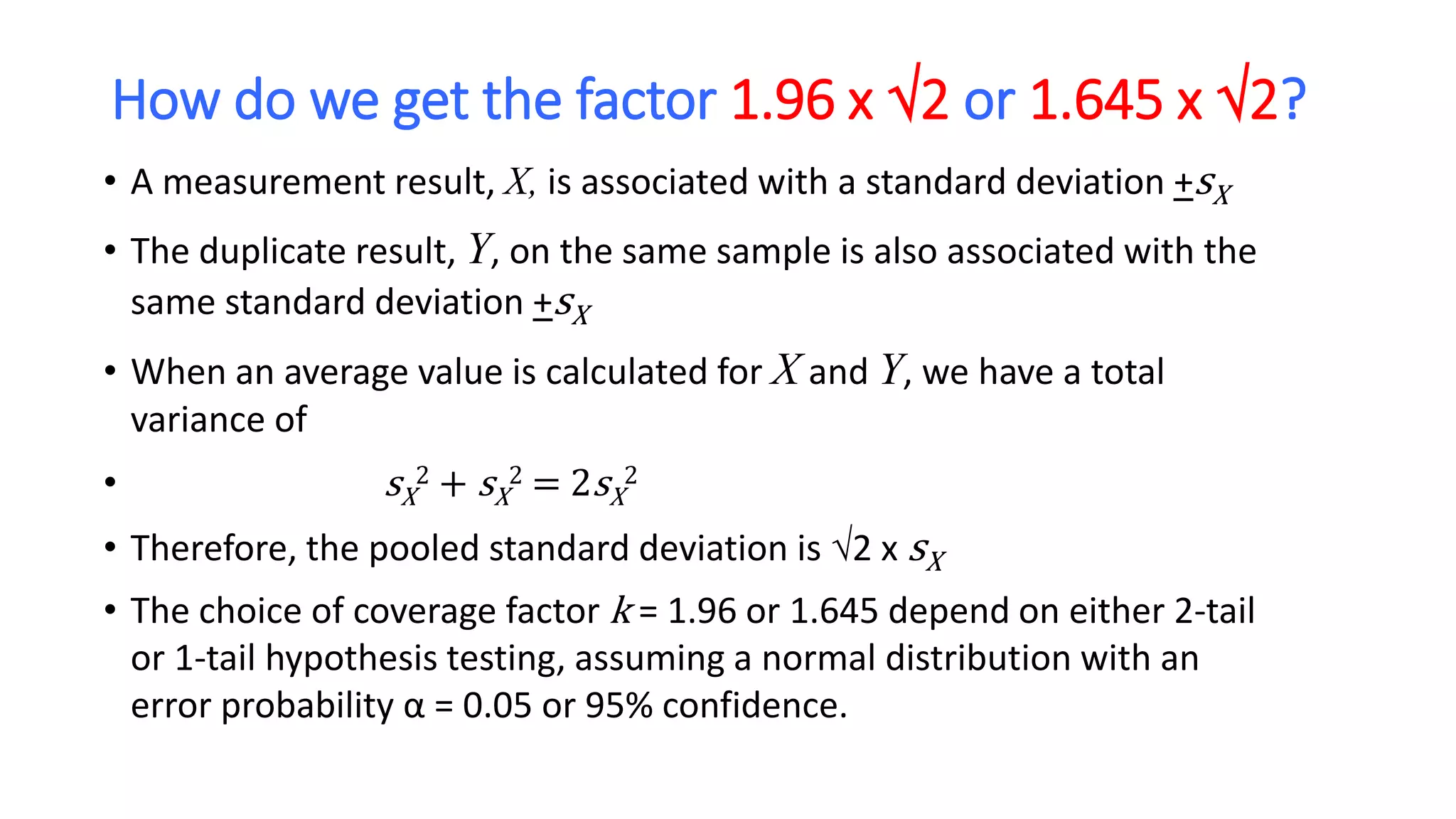 How do we get the factor 1.96 x 2 or 1.645 x 2?
• A measurement result, X, is associated with a standard deviation +sX
• The duplicate result, Y, on the same sample is also associated with the
same standard deviation +sX
• When an average value is calculated for X and Y, we have a total
variance of
• sX
2 + sX
2 = 2sX
2
• Therefore, the pooled standard deviation is 2 x sX
• The choice of coverage factor k = 1.96 or 1.645 depend on either 2-tail
or 1-tail hypothesis testing, assuming a normal distribution with an
error probability α = 0.05 or 95% confidence.
 