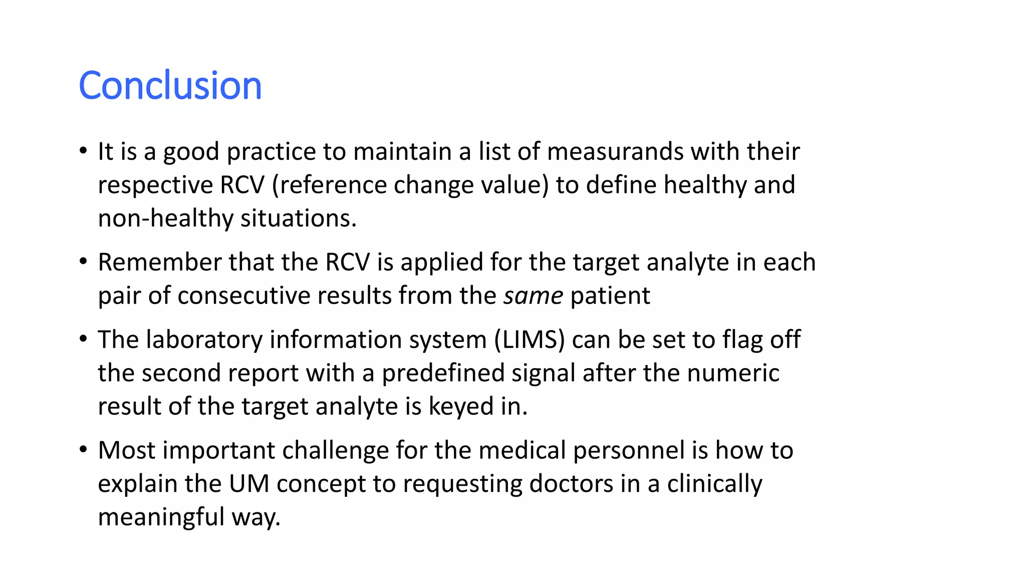 Conclusion
• It is a good practice to maintain a list of measurands with their
respective RCV (reference change value) to define healthy and
non-healthy situations.
• Remember that the RCV is applied for the target analyte in each
pair of consecutive results from the same patient
• The laboratory information system (LIMS) can be set to flag off
the second report with a predefined signal after the numeric
result of the target analyte is keyed in.
• Most important challenge for the medical personnel is how to
explain the UM concept to requesting doctors in a clinically
meaningful way.
 