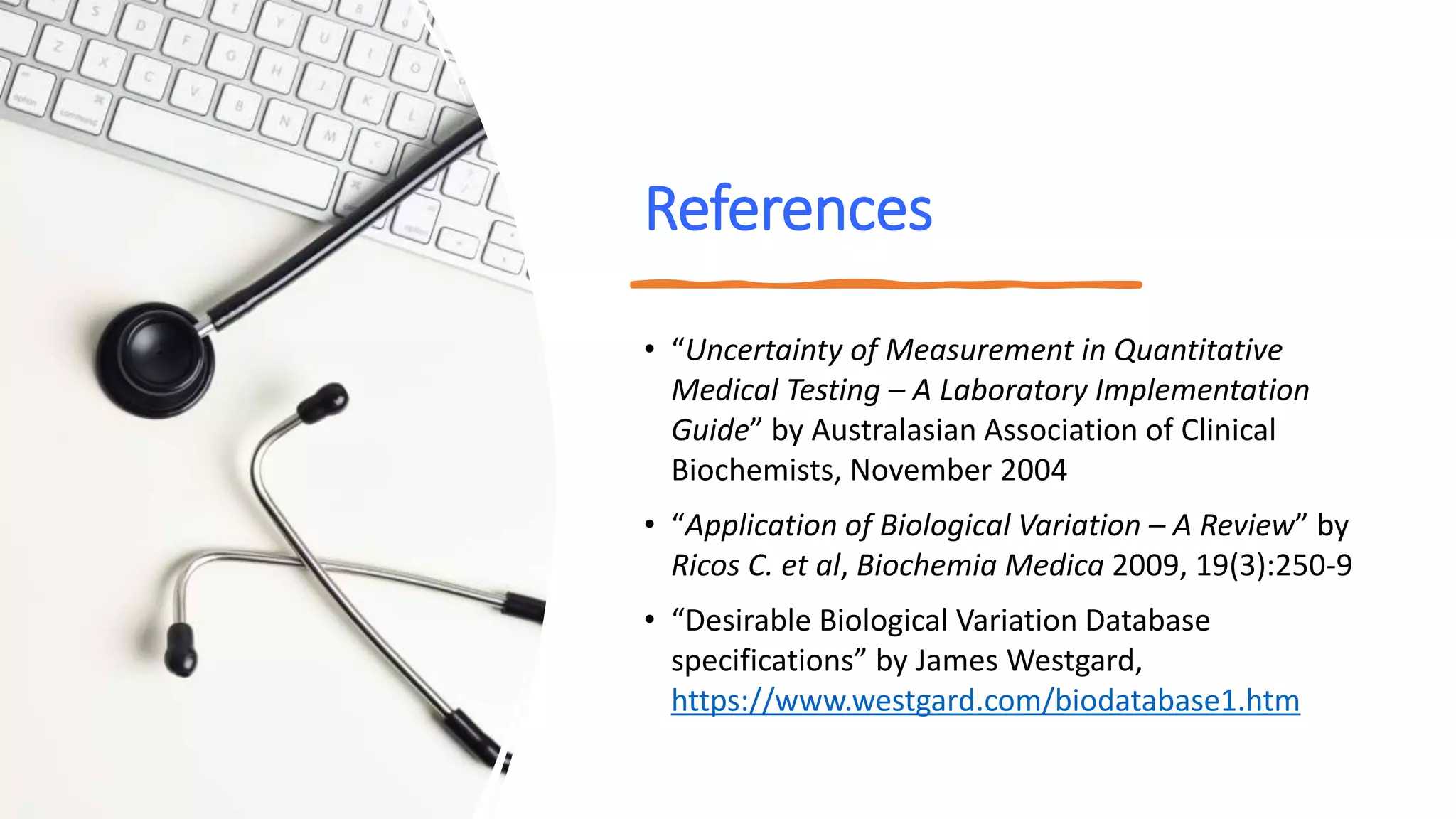 References
• “Uncertainty of Measurement in Quantitative
Medical Testing – A Laboratory Implementation
Guide” by Australasian Association of Clinical
Biochemists, November 2004
• “Application of Biological Variation – A Review” by
Ricos C. et al, Biochemia Medica 2009, 19(3):250-9
• “Desirable Biological Variation Database
specifications” by James Westgard,
https://www.westgard.com/biodatabase1.htm
 