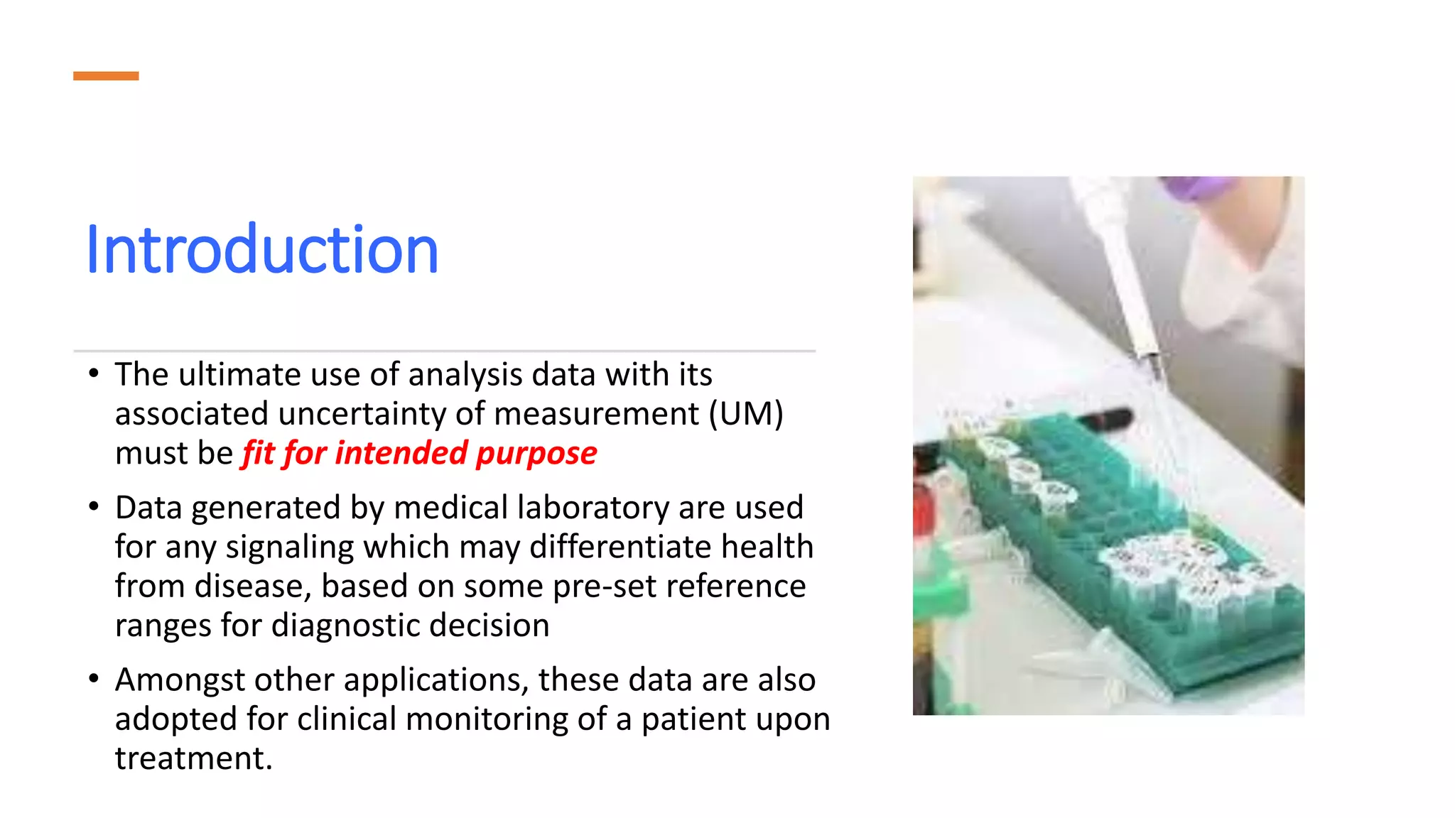Introduction
• The ultimate use of analysis data with its
associated uncertainty of measurement (UM)
must be fit for intended purpose
• Data generated by medical laboratory are used
for any signaling which may differentiate health
from disease, based on some pre-set reference
ranges for diagnostic decision
• Amongst other applications, these data are also
adopted for clinical monitoring of a patient upon
treatment.
 