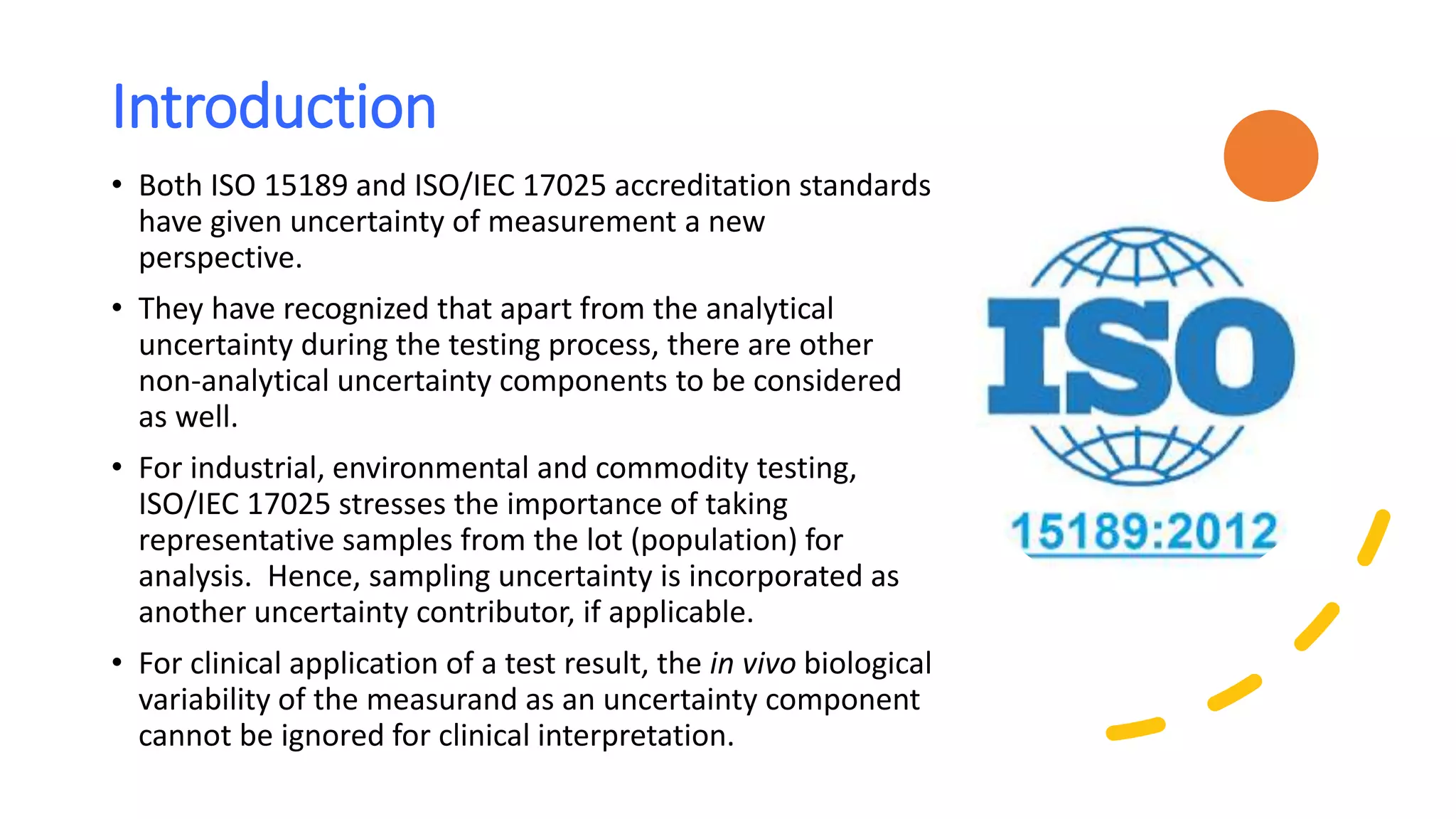 Introduction
• Both ISO 15189 and ISO/IEC 17025 accreditation standards
have given uncertainty of measurement a new
perspective.
• They have recognized that apart from the analytical
uncertainty during the testing process, there are other
non-analytical uncertainty components to be considered
as well.
• For industrial, environmental and commodity testing,
ISO/IEC 17025 stresses the importance of taking
representative samples from the lot (population) for
analysis. Hence, sampling uncertainty is incorporated as
another uncertainty contributor, if applicable.
• For clinical application of a test result, the in vivo biological
variability of the measurand as an uncertainty component
cannot be ignored for clinical interpretation.
 