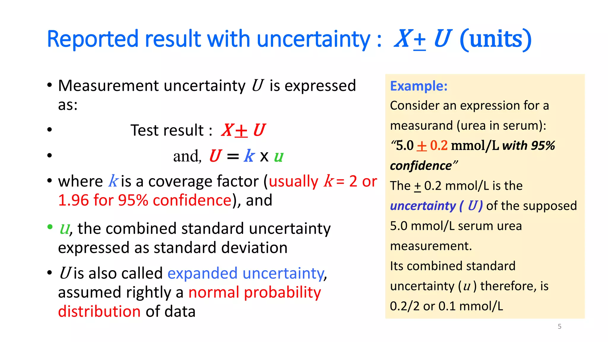 Reported result with uncertainty : X + U (units)
• Measurement uncertainty U is expressed
as:
• Test result : X + U
• and, U = k x u
• where k is a coverage factor (usually k = 2 or
1.96 for 95% confidence), and
• u, the combined standard uncertainty
expressed as standard deviation
• U is also called expanded uncertainty,
assumed rightly a normal probability
distribution of data
5
Example:
Consider an expression for a
measurand (urea in serum):
“5.0 + 0.2 mmol/L with 95%
confidence”
The + 0.2 mmol/L is the
uncertainty ( U ) of the supposed
5.0 mmol/L serum urea
measurement.
Its combined standard
uncertainty (u ) therefore, is
0.2/2 or 0.1 mmol/L
 