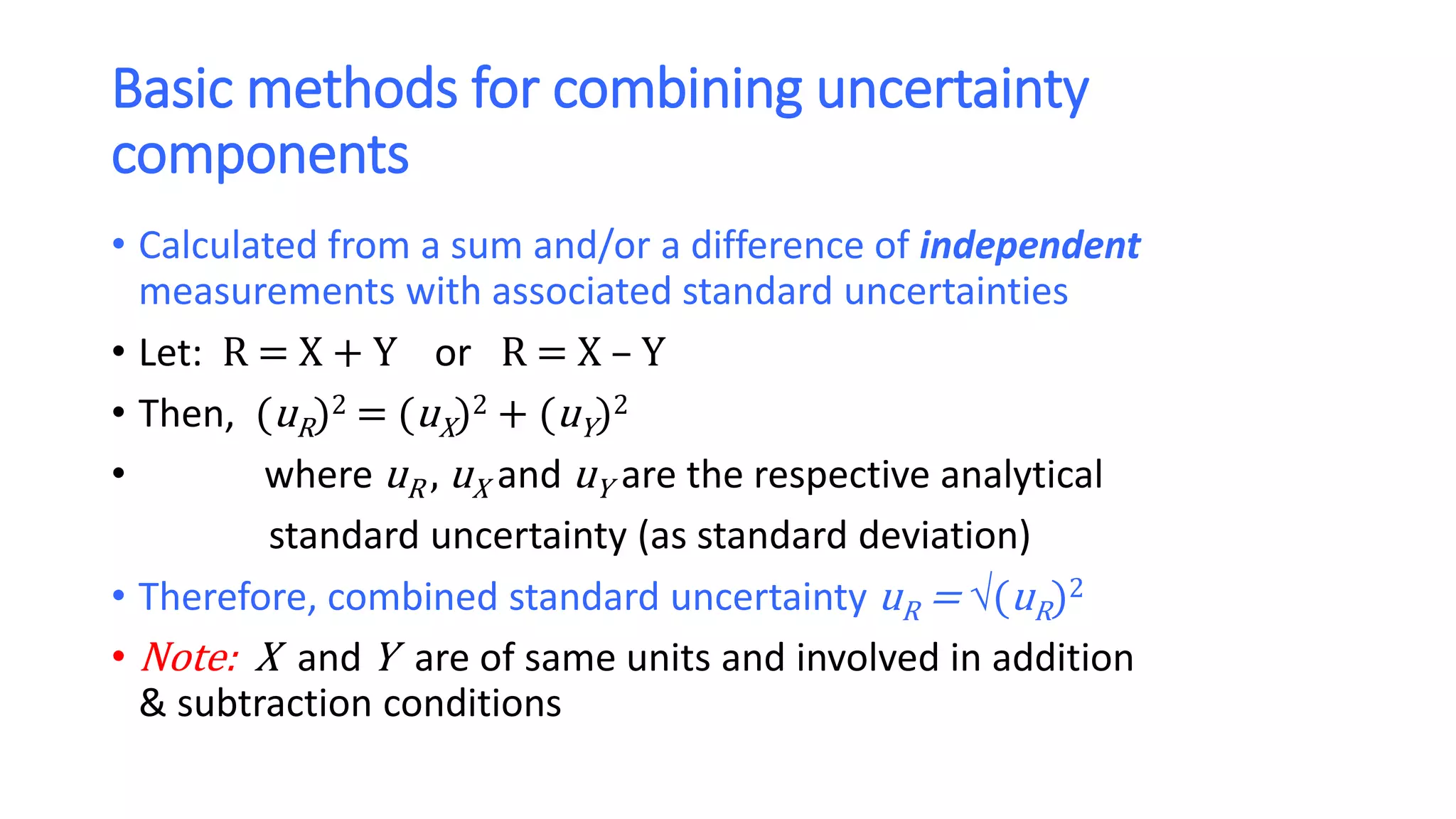 Basic methods for combining uncertainty
components
• Calculated from a sum and/or a difference of independent
measurements with associated standard uncertainties
• Let: R = X + Y or R = X – Y
• Then, (uR)2 = (uX)2 + (uY)2
• where uR , uX and uY are the respective analytical
standard uncertainty (as standard deviation)
• Therefore, combined standard uncertainty uR = (uR)2
• Note: X and Y are of same units and involved in addition
& subtraction conditions
 