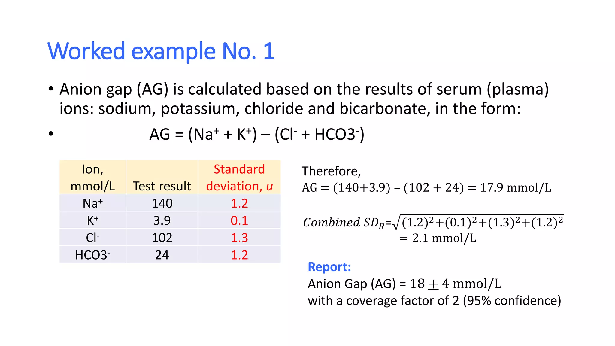 Worked example No. 1
• Anion gap (AG) is calculated based on the results of serum (plasma)
ions: sodium, potassium, chloride and bicarbonate, in the form:
• AG = (Na+ + K+) – (Cl- + HCO3-)
Ion,
mmol/L Test result
Standard
deviation, u
Na+ 140 1.2
K+ 3.9 0.1
Cl- 102 1.3
HCO3- 24 1.2
Therefore,
AG = (140+3.9) – (102 + 24) = 17.9 mmol/L
𝐶𝑜𝑚𝑏𝑖𝑛𝑒𝑑 𝑆𝐷 𝑅= (1.2)2+(0.1)2+(1.3)2+(1.2)2
= 2.1 mmol/L
Report:
Anion Gap (AG) = 18 + 4 mmol/L
with a coverage factor of 2 (95% confidence)
 