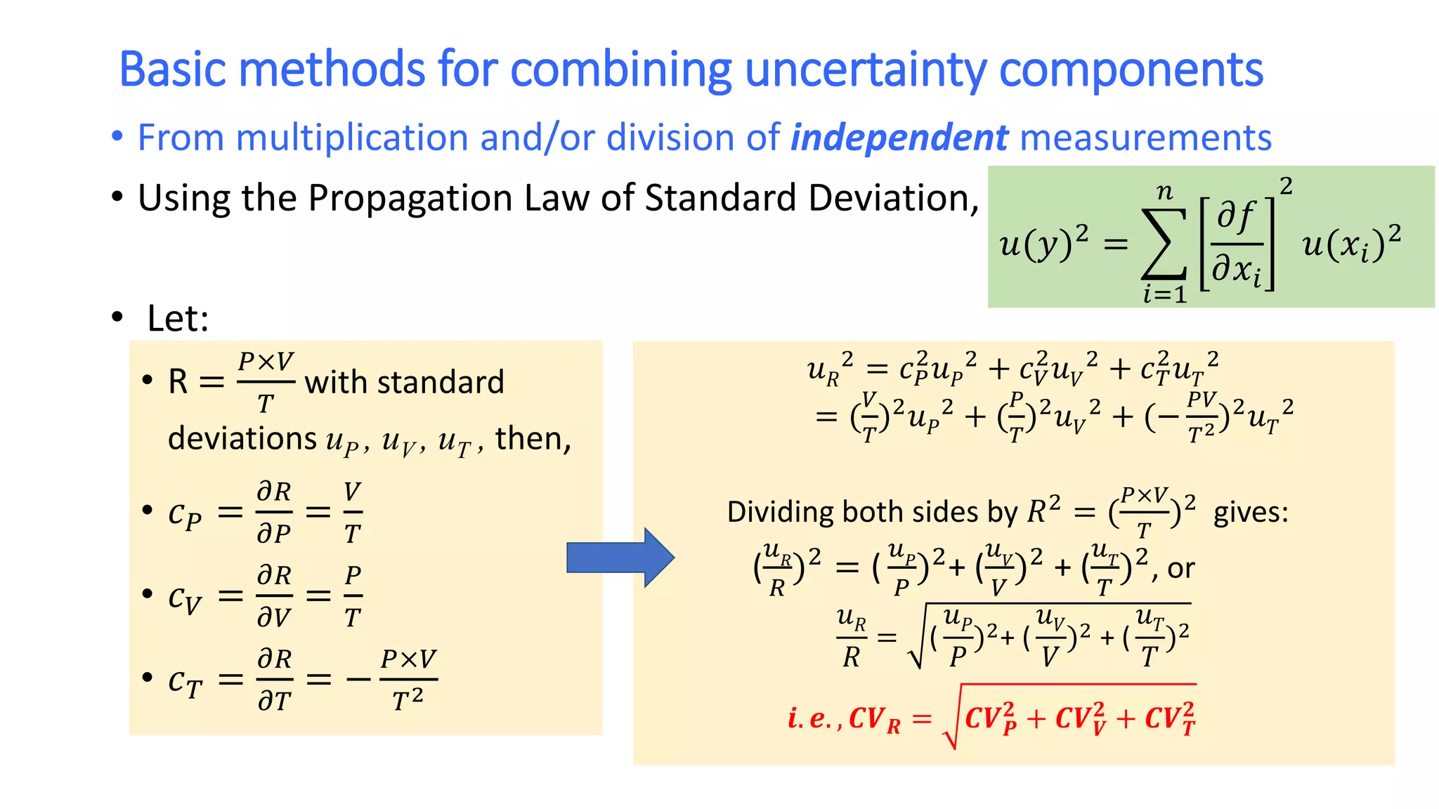 Basic methods for combining uncertainty components
• From multiplication and/or division of independent measurements
• Using the Propagation Law of Standard Deviation,
• Let:
𝑢(𝑦)2 =
𝑖=1
𝑛
𝜕𝑓
𝜕𝑥𝑖
2
𝑢(𝑥𝑖)2
• R =
𝑃×𝑉
𝑇
with standard
deviations uP , uV , uT , then,
• 𝑐 𝑃 =
𝜕𝑅
𝜕𝑃
=
𝑉
𝑇
• 𝑐 𝑉 =
𝜕𝑅
𝜕𝑉
=
𝑃
𝑇
• 𝑐 𝑇 =
𝜕𝑅
𝜕𝑇
= −
𝑃×𝑉
𝑇2
𝑢 𝑅
2 = 𝑐 𝑃
2
𝑢 𝑃
2 + 𝑐 𝑉
2
𝑢 𝑉
2 + 𝑐 𝑇
2
𝑢 𝑇
2
= (
𝑉
𝑇
)2 𝑢 𝑃
2 + (
𝑃
𝑇
)2 𝑢 𝑉
2 + (−
𝑃𝑉
𝑇2)2 𝑢 𝑇
2
Dividing both sides by 𝑅2 = (
𝑃×𝑉
𝑇
)2 gives:
(
𝑢 𝑅
𝑅
)2
= (
𝑢 𝑃
𝑃
)2
+ (
𝑢 𝑉
𝑉
)2
+ (
𝑢 𝑇
𝑇
)2
, or
𝑢 𝑅
𝑅
= (
𝑢 𝑃
𝑃
)2+ (
𝑢 𝑉
𝑉
)2 + (
𝑢 𝑇
𝑇
)2
𝒊. 𝒆. , 𝑪𝑽 𝑹 = 𝑪𝑽 𝑷
𝟐
+ 𝑪𝑽 𝑽
𝟐
+ 𝑪𝑽 𝑻
𝟐
 