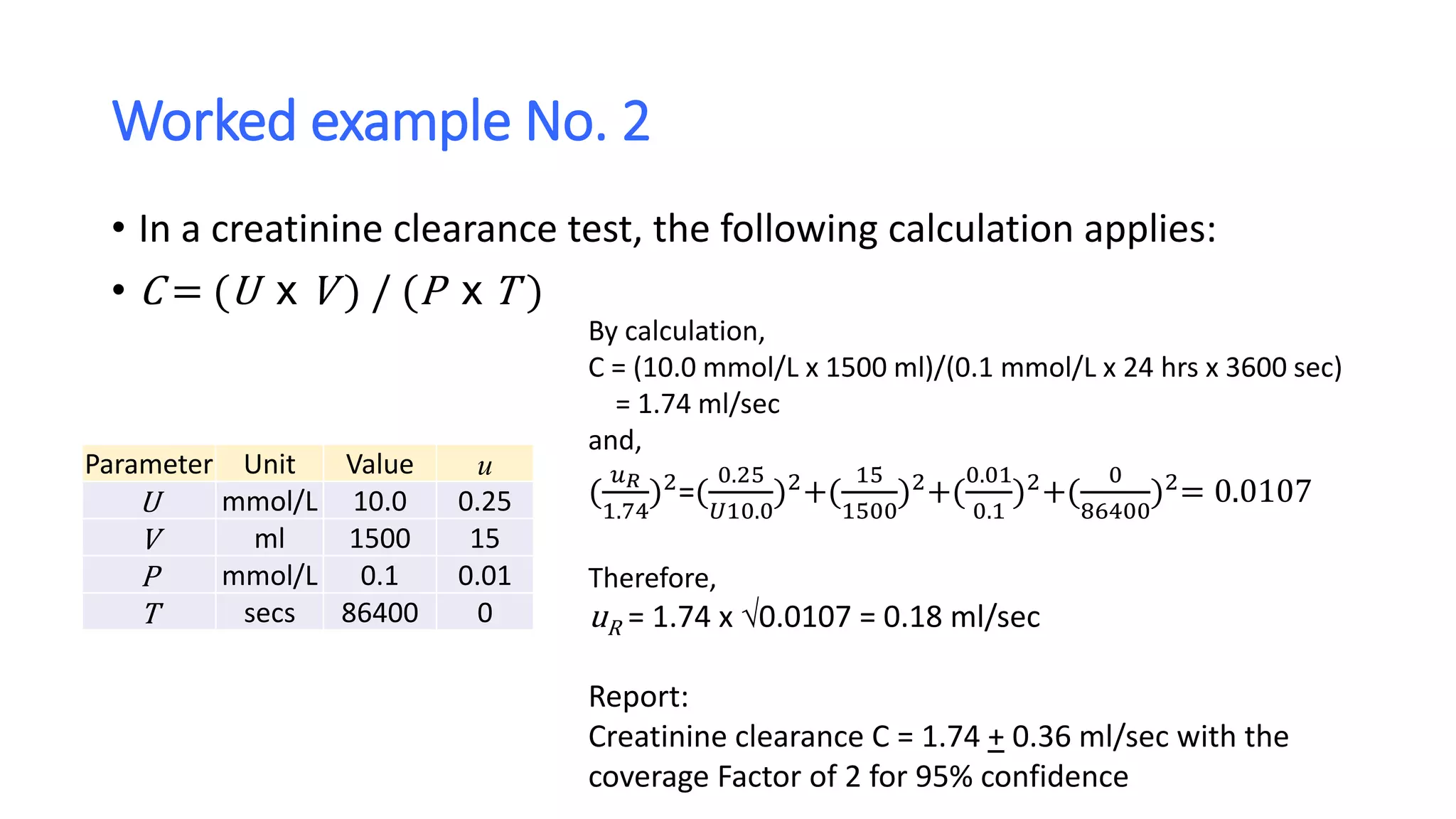 Worked example No. 2
• In a creatinine clearance test, the following calculation applies:
• C = (U x V ) / (P x T )
Parameter Unit Value u
U mmol/L 10.0 0.25
V ml 1500 15
P mmol/L 0.1 0.01
T secs 86400 0
By calculation,
C = (10.0 mmol/L x 1500 ml)/(0.1 mmol/L x 24 hrs x 3600 sec)
= 1.74 ml/sec
and,
(
𝑢 𝑅
1.74
)2
=(
0.25
𝑈10.0
)2
+(
15
1500
)2
+(
0.01
0.1
)2
+(
0
86400
)2
= 0.0107
Therefore,
uR = 1.74 x 0.0107 = 0.18 ml/sec
Report:
Creatinine clearance C = 1.74 + 0.36 ml/sec with the
coverage Factor of 2 for 95% confidence
 