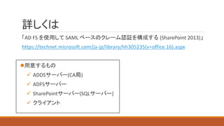 詳しくは
「AD FS を使用して SAML ベースのクレーム認証を構成する (SharePoint 2013)」
https://technet.microsoft.com/ja-jp/library/hh305235(v=office.16).aspx
用意するもの
 ADDSサーバー(CA局)
 ADFSサーバー
 SharePointサーバー(SQLサーバー)
 クライアント
 