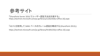 参考サイト
「SharePoint Server 2016 でユーザー認証方法を計画する」
https://technet.microsoft.com/ja-jp/library/cc262350(v=office.16).aspx
「AD FS を使用して SAML ベースのクレーム認証を構成する (SharePoint 2013)」
https://technet.microsoft.com/ja-jp/library/hh305235(v=office.16).aspx
 