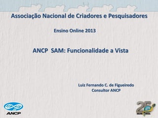Associação Nacional de Criadores e Pesquisadores
Ensino Online 2013

ANCP SAM: Funcionalidade a Vista

Luiz Fernando C. de Figueiredo
Consultor ANCP

 