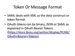 Token Or Message Format
• SAML deals with XML as the data construct or
token format.
• OAuth tokens can be binary, JSON or SAML as
explained in OAuth Bearer Tokens
(https://docs.jboss.org/author/display/PLINK/
OAuth+Bearer+Tokens).

 