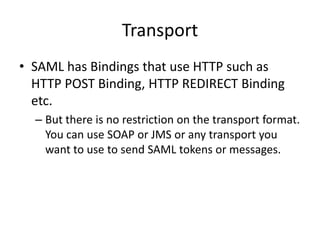Transport
• SAML has Bindings that use HTTP such as
HTTP POST Binding, HTTP REDIRECT Binding
etc.
– But there is no restriction on the transport format.
You can use SOAP or JMS or any transport you
want to use to send SAML tokens or messages.

 