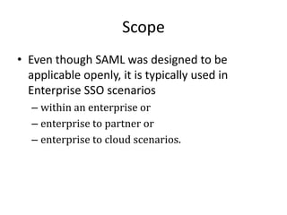 Scope
• Even though SAML was designed to be
applicable openly, it is typically used in
Enterprise SSO scenarios
– within an enterprise or
– enterprise to partner or
– enterprise to cloud scenarios.

 