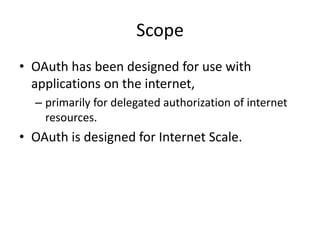 Scope
• OAuth has been designed for use with
applications on the internet,
– primarily for delegated authorization of internet
resources.

• OAuth is designed for Internet Scale.

 