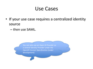 Use Cases
• If your use case requires a centralized identity
source
– then use SAML.

You can also use an Open ID Provider as
a central Identity Provider under the
OpenID Connect Specification (under
development).

 