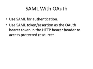 SAML With OAuth
• Use SAML for authentication.
• Use SAML token/assertion as the OAuth
bearer token in the HTTP bearer header to
access protected resources.

 