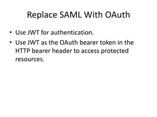 Replace SAML With OAuth
• Use JWT for authentication.
• Use JWT as the OAuth bearer token in the
HTTP bearer header to access protected
resources.

 