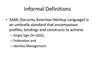 Informal Definitions
• SAML (Security Assertion Markup Language) is
an umbrella standard that encompasses
profiles, bindings and constructs to achieve
– Single Sign On (SSO),
– Federation and
– Identity Management.

 