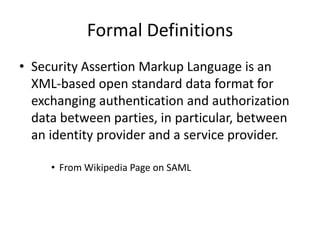Formal Definitions
• Security Assertion Markup Language is an
XML-based open standard data format for
exchanging authentication and authorization
data between parties, in particular, between
an identity provider and a service provider.
• From Wikipedia Page on SAML

 