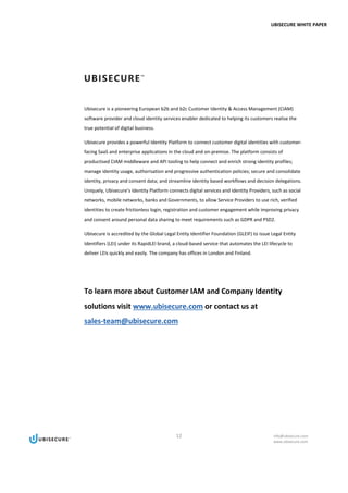 UBISECURE WHITE PAPER
12 info@ubisecure.com
www.ubisecure.com
Ubisecure is a pioneering European b2b and b2c Customer Identity & Access Management (CIAM)
software provider and cloud identity services enabler dedicated to helping its customers realise the
true potential of digital business.
Ubisecure provides a powerful Identity Platform to connect customer digital identities with customer-
facing SaaS and enterprise applications in the cloud and on-premise. The platform consists of
productised CIAM middleware and API tooling to help connect and enrich strong identity profiles;
manage identity usage, authorisation and progressive authentication policies; secure and consolidate
identity, privacy and consent data; and streamline identity based workflows and decision delegations.
Uniquely, Ubisecure’s Identity Platform connects digital services and Identity Providers, such as social
networks, mobile networks, banks and Governments, to allow Service Providers to use rich, verified
identities to create frictionless login, registration and customer engagement while improving privacy
and consent around personal data sharing to meet requirements such as GDPR and PSD2.
Ubisecure is accredited by the Global Legal Entity Identifier Foundation (GLEIF) to issue Legal Entity
Identifiers (LEI) under its RapidLEI brand, a cloud-based service that automates the LEI lifecycle to
deliver LEIs quickly and easily. The company has offices in London and Finland.
To learn more about Customer IAM and Company Identity
solutions visit www.ubisecure.com or contact us at
sales-team@ubisecure.com
 