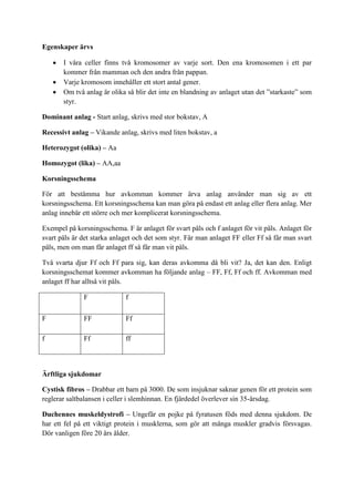 Egenskaper ärvs

       I våra celler finns två kromosomer av varje sort. Den ena kromosomen i ett par
        kommer från mamman och den andra från pappan.
       Varje kromosom innehåller ett stort antal gener.
       Om två anlag är olika så blir det inte en blandning av anlaget utan det ”starkaste” som
        styr.

Dominant anlag - Start anlag, skrivs med stor bokstav, A

Recessivt anlag – Vikande anlag, skrivs med liten bokstav, a

Heterozygot (olika) – Aa

Homozygot (lika) – AA,aa

Korsningsschema

För att bestämma hur avkomman kommer ärva anlag använder man sig av ett
korsningsschema. Ett korsningsschema kan man göra på endast ett anlag eller flera anlag. Mer
anlag innebär ett större och mer komplicerat korsningsschema.

Exempel på korsningsschema. F är anlaget för svart päls och f anlaget för vit päls. Anlaget för
svart päls är det starka anlaget och det som styr. Får man anlaget FF eller Ff så får man svart
päls, men om man får anlaget ff så får man vit päls.

Två svarta djur Ff och Ff para sig, kan deras avkomma då bli vit? Ja, det kan den. Enligt
korsningsschemat kommer avkomman ha följande anlag – FF, Ff, Ff och ff. Avkomman med
anlaget ff har alltså vit päls.

               F             f

F              FF            Ff

f              Ff            ff



Ärftliga sjukdomar

Cystisk fibros – Drabbar ett barn på 3000. De som insjuknar saknar genen för ett protein som
reglerar saltbalansen i celler i slemhinnan. En fjärdedel överlever sin 35-årsdag.

Duchennes muskeldystrofi – Ungefär en pojke på fyratusen föds med denna sjukdom. De
har ett fel på ett viktigt protein i musklerna, som gör att många muskler gradvis försvagas.
Dör vanligen före 20 års ålder.
 
