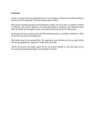 Genteknik

Under de senaste åren har genteknikerna lärt sig att klippa och klistra med DNA-molekyler
och föra in DNA-molekyler i de flesta olika levande varelser.

Man har till exempel tagit genen för människans insulin och satt in den i en bakterie bredvid
en DNA-bit. Den sade åt bakterien att bilda jättemycket av proteinet. Och bakterien lydde.
Den tillverkade stora mängder insulin som kunde renas fram och ges till sockersjuka.

På liknande sätt kan man få majs att tillverka bakterieproteiner, som dödar insektslarver. Eller
får att tillverka medicin åt blödarsjuka.

Man kallar detta för att genmodifiera. De organismer som på detta sätt får nya gener kallas
ofta för genmodifierade organismer. Vilket förkortas GMO.

ÄR det rätt att gå in och ändra i gener för att t.ex få större skördar av vete eller frukt som är
mer resistenta (motståndskraftiga) mot skadedjur? Fundera!
 