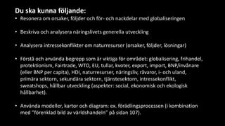 Du ska kunna följande:
• Resonera om orsaker, följder och för- och nackdelar med globaliseringen
• Beskriva och analysera näringslivets generella utveckling
• Analysera intressekonflikter om naturresurser (orsaker, följder, lösningar)
• Förstå och använda begrepp som är viktiga för området: globalisering, frihandel,
protektionism, Fairtrade, WTO, EU, tullar, kvoter, export, import, BNP/invånare
(eller BNP per capita), HDI, naturresurser, näringsliv, råvaror, i- och uland,
primära sektorn, sekundära sektorn, tjänstesektorn, intressekonflikt,
sweatshops, hållbar utveckling (aspekter: social, ekonomisk och ekologisk
hållbarhet).
• Använda modeller, kartor och diagram: ex. förädlingsprocessen (i kombination
med ”förenklad bild av världshandeln” på sidan 107).
 