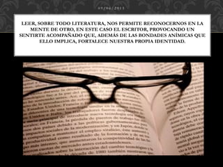 0 9 / 0 6 / 2 0 1 5
LEER, SOBRE TODO LITERATURA, NOS PERMITE RECONOCERNOS EN LA
MENTE DE OTRO, EN ESTE CASO EL ESCRITOR, PROVOCANDO UN
SENTIRTE ACOMPAÑADO QUE, ADEMÁS DE LAS BONDADES ANÍMICAS QUE
ELLO IMPLICA, FORTALECE NUESTRA PROPIA IDENTIDAD.
 