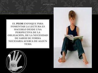 EL PEOR ENFOQUE PARA
FOMENTAR LA LECTURA ES
HACERLO DESDE UNA
PERSPECTIVA DE LA
OBLIGACIÓN, DE LA NECESIDAD
DE SABER DE FORMA
NECESARIA ACERCA DE ALGÚN
TEMA
0 9 / 0 6 / 2 0 1 5
 