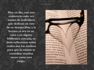 0 9 / 0 6 / 2 0 1 5
Hoy en día, con una
existencia cada vez
menor de individuos
que dedican un rato
de su tiempo libre a la
lectura ya sea en su
casa o en alguna
biblioteca cercana, se
debe reflexionar sobre
cuáles son los motivos
para que la misma se
considere muchas
veces como una
carga.
 