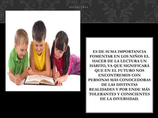 ES DE SUMA IMPORTANCIA
FOMENTAR EN LOS NIÑOS EL
HACER DE LA LECTURA UN
HÁBITO, YA QUE SIGNIFICARÁ
QUE EN EL FUTURO NOS
ENCONTREMOS CON
PERSONAS MÁS CONOCEDORAS
DE LAS DISTINTAS
REALIDADES Y POR ENDE MÁS
TOLERANTES Y CONSCIENTES
DE LA DIVERSIDAD.
0 9 / 0 6 / 2 0 1 5
 