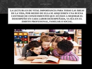 LA LECTURA ES DE VITAL IMPORTANCIA PARA TODAS LAS ÁREAS
DE LA VIDA, POR MEDIO DE ELLA SE ADQUIEREN UNA BUENA
CANTIDAD DE CONOCIMIENTOS QUE AYUDAN A MEJORAR EL
DESEMPEÑO EN CADA LABOR DESEMPEÑADA, YA SEA EN EL
ÁMBITO PROFESIONAL, FAMILIAR O SOCIAL.
0 9 / 0 6 / 2 0 1 5
 