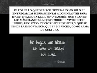 ES POR ELLO QUE SE HACE NECESARIO NO SOLO EL
ENTREGAR LAS HERRAMIENTAS A LOS INFANTES PARA
INCENTIVARLOS A LEER, SINO TAMBIÉN QUE VEAN EN
LOS MÁS GRANDES LA COSTUMBRE DE VIVIR ENTRE
LIBROS, REVISTAS Y TEXTOS INTERESANTES, Y QUE SE
LES DE LA IMPORTANCIA QUE SE MERECEN, COMO ARMA
DE CULTURA.
0 9 / 0 6 / 2 0 1 5
 