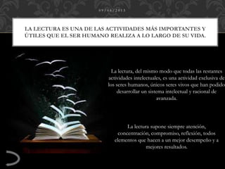 LA LECTURA ES UNA DE LAS ACTIVIDADES MÁS IMPORTANTES Y
ÚTILES QUE EL SER HUMANO REALIZA A LO LARGO DE SU VIDA.
0 9 / 0 6 / 2 0 1 5
La lectura, del mismo modo que todas las restantes
actividades intelectuales, es una actividad exclusiva de
los seres humanos, únicos seres vivos que han podido
desarrollar un sistema intelectual y racional de
avanzada.
La lectura supone siempre atención,
concentración, compromiso, reflexión, todos
elementos que hacen a un mejor desempeño y a
mejores resultados.
 
