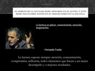 EL HÁBITO DE LA LECTURA DEBE APOYARSE EN EL GUSTO –Y ESTE
DEBE INCULCARSE TANTO EN EL HOGAR COMO EN LA ESCUELA.
0 9 / 0 6 / 2 0 1 5
La lectura supone siempre atención, concentración,
compromiso, reflexión, todos elementos que hacen a un mejor
desempeño y a mejores resultados.
 