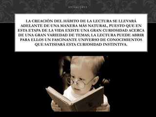 LA CREACIÓN DEL HÁBITO DE LA LECTURA SE LLEVARÁ
ADELANTE DE UNA MANERA MÁS NATURAL, PUESTO QUE EN
ESTA ETAPA DE LA VIDA EXISTE UNA GRAN CURIOSIDAD ACERCA
DE UNA GRAN VARIEDAD DE TEMAS; LA LECTURA PUEDE ABRIR
PARA ELLOS UN FASCINANTE UNIVERSO DE CONOCIMIENTOS
QUE SATISFARÁ ESTA CURIOSIDAD INSTINTIVA.
0 9 / 0 6 / 2 0 1 5
 