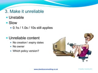 www.clearboxconsulting.co.uk © ClearBox Consulting 2012
3. Make it unreliable
— Unstable
— Slow
—  0.1s / 1.0s / 10s still applies
— Unreliable content
—  No creation  expiry dates
—  No owner
—  Which policy version?
 