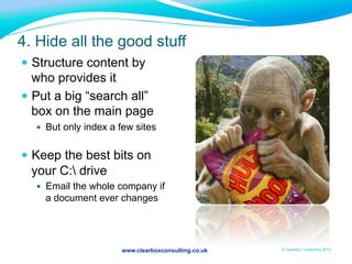 www.clearboxconsulting.co.uk © ClearBox Consulting 2012
4. Hide all the good stuff
—  Structure content by
who provides it
—  Put a big “search all”
box on the main page
—  But only index a few sites
—  Keep the best bits on
your C: drive
—  Email the whole company if
a document ever changes
 