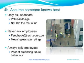 www.clearboxconsulting.co.uk © ClearBox Consulting 2012
4b. Assume someone knows best
—  Only ask sponsors
—  Political design
—  Not like the rest of us
—  Never ask employees
—  Feedback@trash.ourco.com
—  Meaningless star ratings
—  Always ask employees
—  Poor at predicting future
behaviour
 