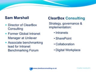 www.clearboxconsulting.co.uk © ClearBox Consulting 2012
Sam Marshall
—  Director of ClearBox
Consulting
—  Former Global Intranet
Manager at Unilever
—  Associate benchmarking
lead for Intranet
Benchmarking Forum
Strategy, governance &
implementation:
• Intranets
• SharePoint
• Collaboration
• Digital Workplace
ClearBox Consulting
 