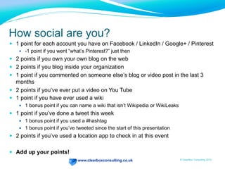www.clearboxconsulting.co.uk © ClearBox Consulting 2012
How social are you?
—  1 point for each account you have on Facebook / LinkedIn / Google+ / Pinterest
—  -1 point if you went “what’s Pinterest?” just then
—  2 points if you own your own blog on the web
—  2 points if you blog inside your organization
—  1 point if you commented on someone else’s blog or video post in the last 3
months
—  2 points if you’ve ever put a video on You Tube
—  1 point if you have ever used a wiki
—  1 bonus point if you can name a wiki that isn’t Wikipedia or WikiLeaks
—  1 point if you’ve done a tweet this week
—  1 bonus point if you used a #hashtag
—  1 bonus point if you’ve tweeted since the start of this presentation
—  2 points if you’ve used a location app to check in at this event
—  Add up your points!
 