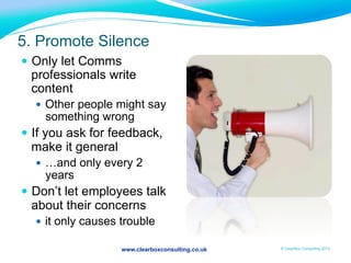 www.clearboxconsulting.co.uk © ClearBox Consulting 2012
5. Promote Silence
—  Only let Comms
professionals write
content
—  Other people might say
something wrong
—  If you ask for feedback,
make it general
—  …and only every 2
years
—  Don’t let employees talk
about their concerns
—  it only causes trouble
 