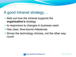 www.clearboxconsulting.co.uk © ClearBox Consulting 2012
A good intranet strategy…
—  Sets out how the intranet supports the
organisation’s strategy
—  Is responsive to changes in business need
—  Has clear, time-bound milestones
—  Drives the technology choices, not the other way
round
 