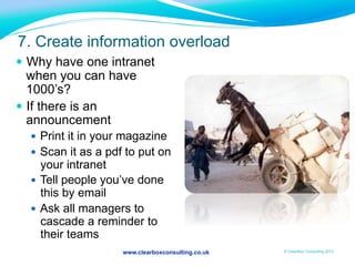 www.clearboxconsulting.co.uk © ClearBox Consulting 2012
7. Create information overload
—  Why have one intranet
when you can have
1000’s?
—  If there is an
announcement
—  Print it in your magazine
—  Scan it as a pdf to put on
your intranet
—  Tell people you’ve done
this by email
—  Ask all managers to
cascade a reminder to
their teams
 