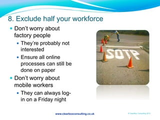 www.clearboxconsulting.co.uk © ClearBox Consulting 2012
8. Exclude half your workforce
—  Don’t worry about
factory people
—  They’re probably not
interested
—  Ensure all online
processes can still be
done on paper
—  Don’t worry about
mobile workers
—  They can always log-
in on a Friday night
 