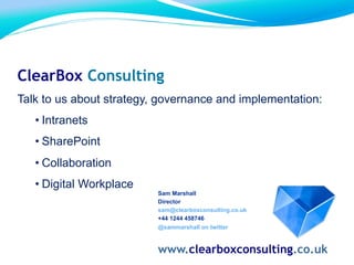 Sam Marshall
Director
sam@clearboxconsulting.co.uk
+44 1244 458746
@sammarshall on twitter
www.clearboxconsulting.co.uk
ClearBox Consulting
Talk to us about strategy, governance and implementation:
• Intranets
• SharePoint
• Collaboration
• Digital Workplace
 