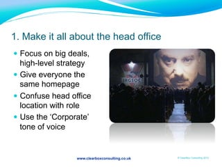 www.clearboxconsulting.co.uk © ClearBox Consulting 2012
1. Make it all about the head office
—  Focus on big deals,
high-level strategy
—  Give everyone the
same homepage
—  Confuse head office
location with role
—  Use the ‘Corporate’
tone of voice
 